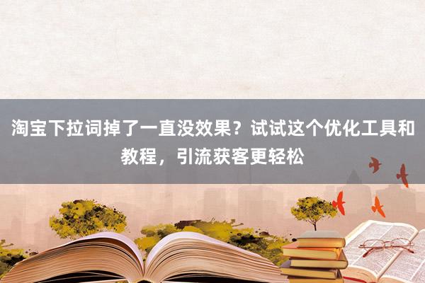 淘宝下拉词掉了一直没效果？试试这个优化工具和教程，引流获客更轻松
