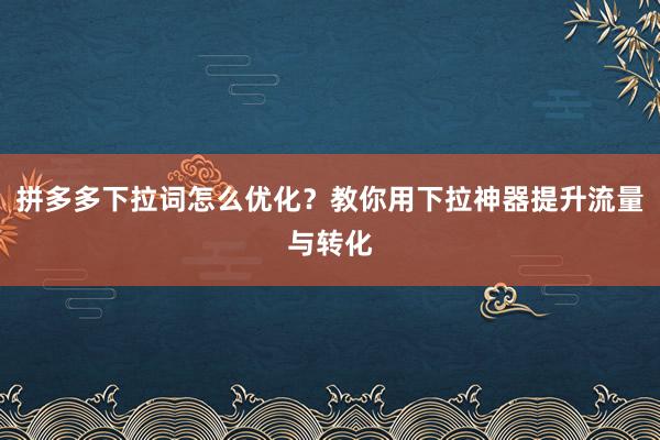 拼多多下拉词怎么优化？教你用下拉神器提升流量与转化