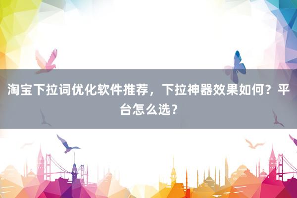 淘宝下拉词优化软件推荐，下拉神器效果如何？平台怎么选？