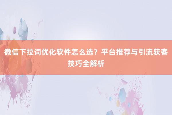 微信下拉词优化软件怎么选？平台推荐与引流获客技巧全解析