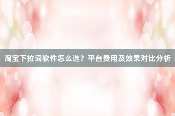 淘宝下拉词软件怎么选？平台费用及效果对比分析