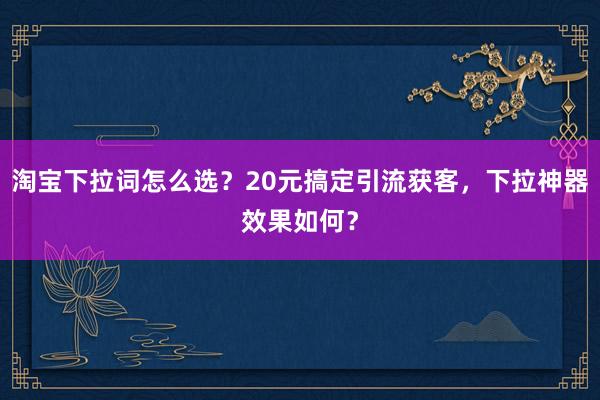 淘宝下拉词怎么选？20元搞定引流获客，下拉神器效果如何？