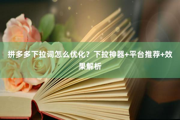 拼多多下拉词怎么优化？下拉神器+平台推荐+效果解析