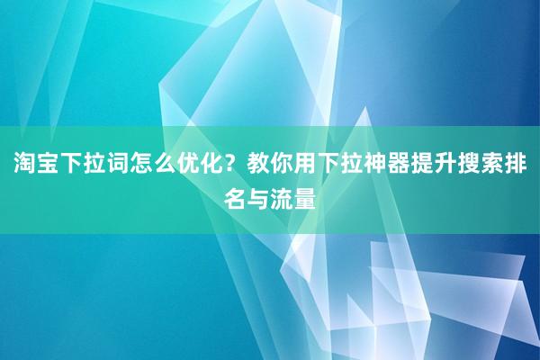 淘宝下拉词怎么优化？教你用下拉神器提升搜索排名与流量