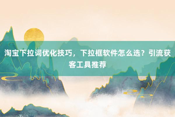 淘宝下拉词优化技巧，下拉框软件怎么选？引流获客工具推荐