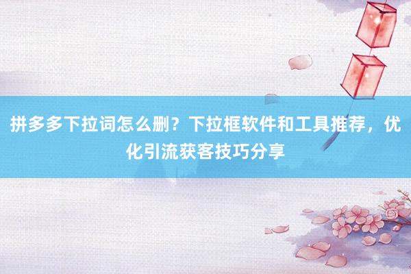 拼多多下拉词怎么删？下拉框软件和工具推荐，优化引流获客技巧分享