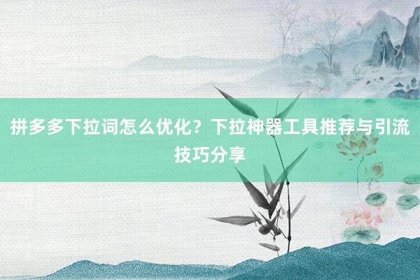 拼多多下拉词怎么优化？下拉神器工具推荐与引流技巧分享