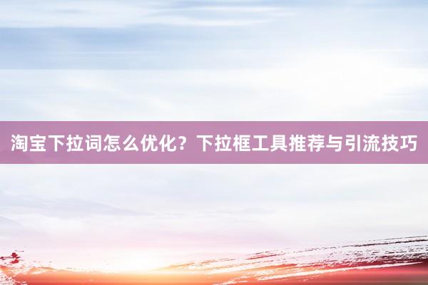 淘宝下拉词怎么优化？下拉框工具推荐与引流技巧