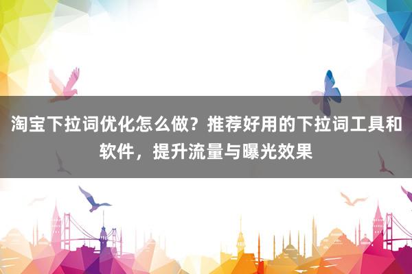 淘宝下拉词优化怎么做？推荐好用的下拉词工具和软件，提升流量与曝光效果