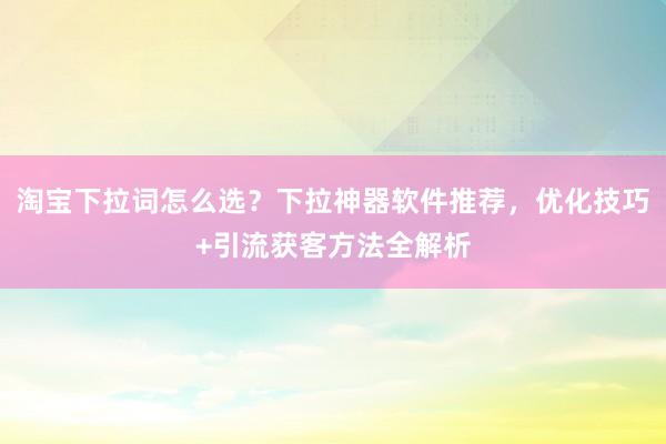 淘宝下拉词怎么选？下拉神器软件推荐，优化技巧+引流获客方法全解析