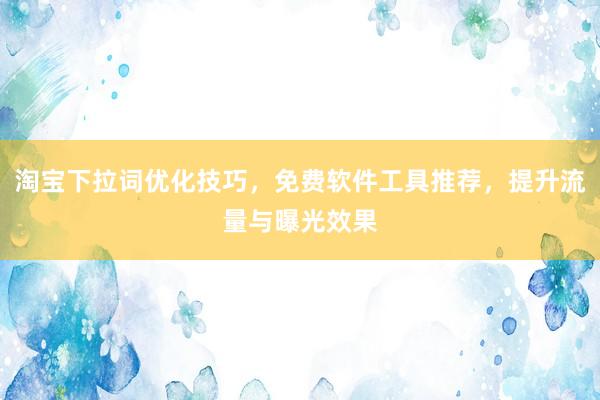 淘宝下拉词优化技巧，免费软件工具推荐，提升流量与曝光效果