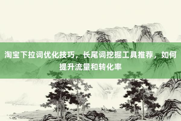 淘宝下拉词优化技巧，长尾词挖掘工具推荐，如何提升流量和转化率