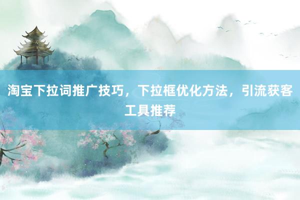 淘宝下拉词推广技巧，下拉框优化方法，引流获客工具推荐