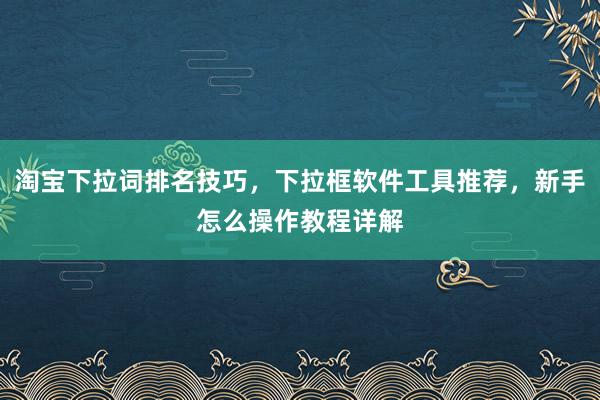 淘宝下拉词排名技巧，下拉框软件工具推荐，新手怎么操作教程详解