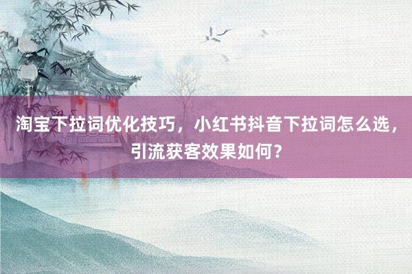 淘宝下拉词优化技巧，小红书抖音下拉词怎么选，引流获客效果如何？