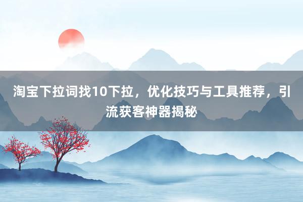 淘宝下拉词找10下拉，优化技巧与工具推荐，引流获客神器揭秘