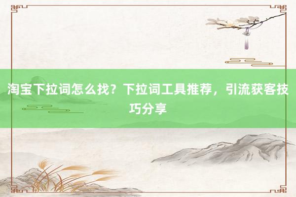 淘宝下拉词怎么找？下拉词工具推荐，引流获客技巧分享