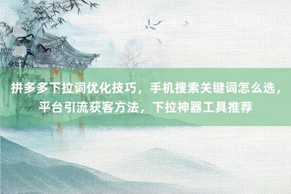 拼多多下拉词优化技巧，手机搜索关键词怎么选，平台引流获客方法，下拉神器工具推荐